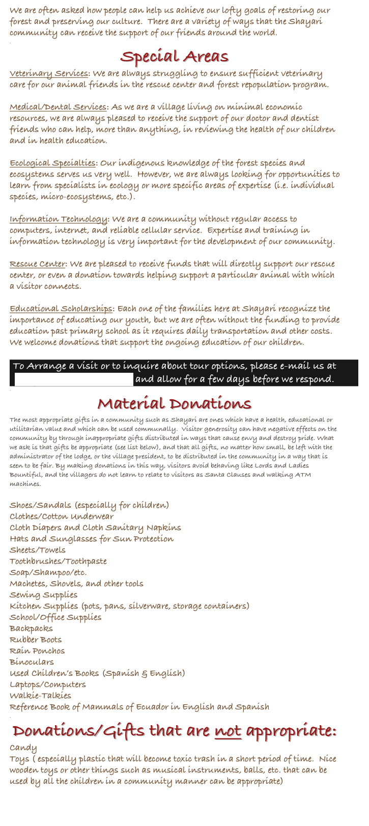 We are often asked how people can help us achieve our lofty goals of restoring our forest and preserving our culture.  There are a variety of ways that the Shayari community can receive the support of our friends around the world.
.
Special Areas
Veterinary Services: We are always struggling to ensure sufficient veterinary care for our animal friends in the rescue center and forest repopulation program.  

Medical/Dental Services: As we are a village living on minimal economic resources, we are always pleased to receive the support of our doctor and dentist friends who can help, more than anything, in reviewing the health of our children and in health education.

Ecological Specialties: Our indigenous knowledge of the forest species and ecosystems serves us very well.  However, we are always looking for opportunities to learn from specialists in ecology or more specific areas of expertise (i.e. individual species, micro-ecosystems, etc.).

Information Technology: We are a community without regular access to computers, internet, and reliable cellular service.  Expertise and training in information technology is very important for the development of our community.

Rescue Center: We are pleased to receive funds that will directly support our rescue center, or even a donation towards helping support a particular animal with which a visitor connects.

Educational Scholarships: Each one of the families here at Shayari recognize the importance of educating our youth, but we are often without the funding to provide education past primary school as it requires daily transportation and other costs. We welcome donations that support the ongoing education of our children.

To Arrange a visit or to inquire about tour options, please e-mail us at shayaritours@gmail.com and allow for a few days before we respond.
.
Material Donations
The most appropriate gifts in a community such as Shayari are ones which have a health, educational or utilitarian value and which can be used communally.  Visitor generosity can have negative effects on the community by through inappropriate gifts distributed in ways that cause envy and destroy pride. What we ask is that gifts be appropriate (see list below), and that all gifts, no matter how small, be left with the administrator of the lodge, or the village president, to be distributed in the community in a way that is seen to be fair. By making donations in this way, visitors avoid behaving like Lords and Ladies Bountiful, and the villagers do not learn to relate to visitors as Santa Clauses and walking ATM machines.

Shoes/Sandals (especially for children)
Clothes/Cotton Underwear
Cloth Diapers and Cloth Sanitary Napkins
Hats and Sunglasses for Sun Protection
Sheets/Towels
Toothbrushes/Toothpaste
Soap/Shampoo/etc.
Machetes, Shovels, and other tools
Sewing Supplies
Kitchen Supplies (pots, pans, silverware, storage containers)
School/Office Supplies
Backpacks
Rubber Boots
Rain Ponchos
Binoculars
Used Children’s Books (Spanish & English)
Laptops/Computers
Walkie-Talkies
Reference Book of Mammals of Ecuador in English and Spanish
.
Donations/Gifts that are not appropriate:
Candy
Toys ( especially plastic that will become toxic trash in a short period of time.  Nice wooden toys or other things such as musical instruments, balls, etc. that can be used by all the children in a community manner can be appropriate)


